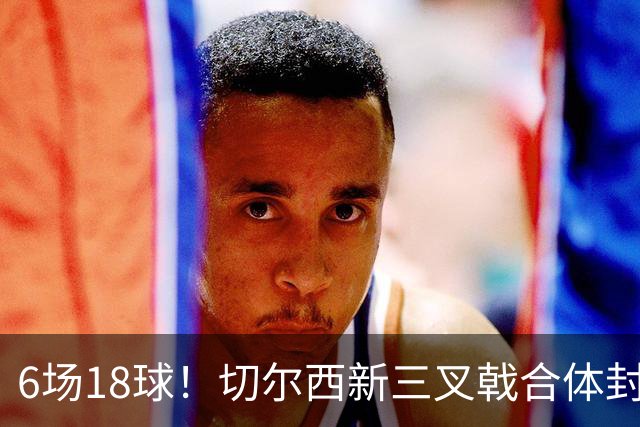 6场18球！切尔西新三叉戟合体封神秘籍，掀进攻狂潮同时防线需加固